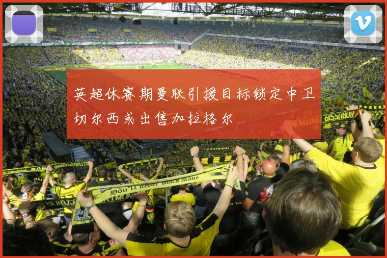 英超休赛期曼联引援目标锁定中卫切尔西或出售加拉格尔