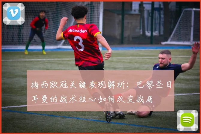 梅西欧冠关键表现解析：巴黎圣日耳曼的战术核心如何改变战局