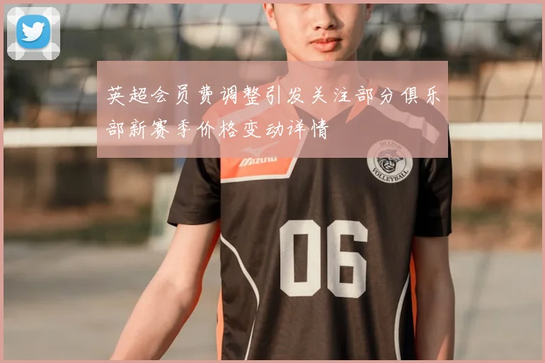 英超会员费调整引发关注部分俱乐部新赛季价格变动详情