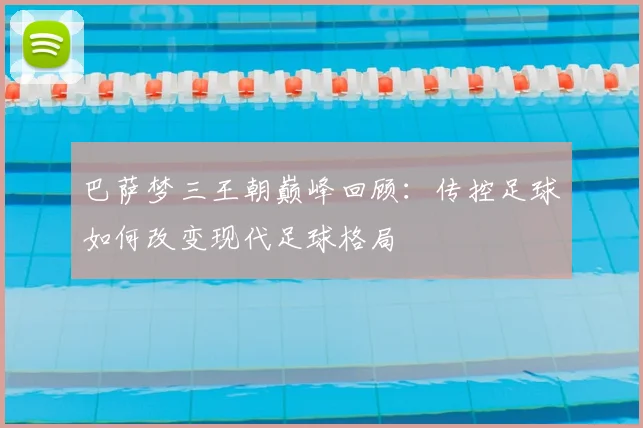 巴萨梦三王朝巅峰回顾：传控足球如何改变现代足球格局