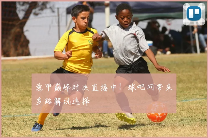 意甲巅峰对决直播中！球吧网带来多路解说选择