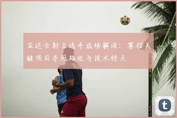 亚运会射击选手成绩解读：赛程关键项目夺冠路径与技术特点